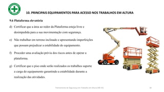 34
10. PRINCIPAIS EQUIPAMENTOS PARA ACESSO NOS TRABALHOS EM ALTURA
d) Certificar que a área ao redor da Plataforma esteja livre e
desimpedida para a sua movimentação com segurança.
e) Não trabalhar em terreno inclinado e apresentando imperfeições
que possam prejudicar a estabilidade do equipamento.
f) Proceder uma avaliação prévia dos riscos antes de operar a
plataforma.
g) Certificar que o piso onde serão realizados os trabalhos suporte
a carga do equipamento garantindo a estabilidade durante a
realização das atividades.
Treinamento de Segurança em Trabalho em Altura (NR 35)
9.6 Plataforma elevatória
 