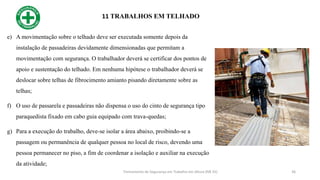 11 TRABALHOS EM TELHADO
36
e) A movimentação sobre o telhado deve ser executada somente depois da
instalação de passadeiras devidamente dimensionadas que permitam a
movimentação com segurança. O trabalhador deverá se certificar dos pontos de
apoio e sustentação do telhado. Em nenhuma hipótese o trabalhador deverá se
deslocar sobre telhas de fibrocimento amianto pisando diretamente sobre as
telhas;
f) O uso de passarela e passadeiras não dispensa o uso do cinto de segurança tipo
paraquedista fixado em cabo guia equipado com trava-quedas;
g) Para a execução do trabalho, deve-se isolar a área abaixo, proibindo-se a
passagem ou permanência de qualquer pessoa no local de risco, devendo uma
pessoa permanecer no piso, a fim de coordenar a isolação e auxiliar na execução
da atividade;
Treinamento de Segurança em Trabalho em Altura (NR 35)
 