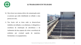 11 TRABALHOS EM TELHADO
37
h) Deve haver um sistema efetivo de comunicação entre
as pessoas que estão trabalhando no telhado e uma
pessoa em solo;
i) Nos locais sob as áreas onde se desenvolvam
trabalhos em telhados e ou coberturas, é obrigatória a
existência de sinalização de advertência e de
isolamento da área capazes de evitar a ocorrência de
acidentes por eventual queda de materiais,
ferramentas e ou equipamentos.
Treinamento de Segurança em Trabalho em Altura (NR 35)
 
