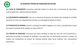 12.1 FALTA DE TREINAMENTO: funcionário realizando trabalho em altura sem o treinamento de capacitação,
conforme determina a NR 35 da Portaria 3214/78.
12.2 EQUIPAMENTO INADEQUADO: fazer uso ou improvisar ferramentas de trabalho para realização da atividade
colocando em risco a sua integridade física durante a sua realização de trabalho em altura.
12.3 DESRESPEITO ÀS NORMAS: durante a realização do trabalho negligenciar as normas / procedimentos no que
diz respeito a utilização de EPI, trabalho em altura, APR e PT.
12.4 EXCESSO DE CONFIANÇA: funcionário que exerce atividade ao longo dos anos tem como característica a
experiência acumulada na realização de atividades e isso pode levar em determinado momento a cometer ato
inseguro em consequência do excesso de confiança gerando dessa forma acidentes com consequências
imprevisíveis.
12 ACIDENTES TÍPICOS EM TRABALHOS EM ALTURA
38
Treinamento de Segurança em Trabalho em Altura (NR 35)
 