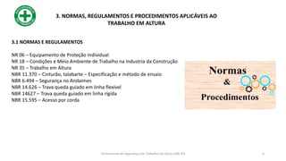 3.1 NORMAS E REGULAMENTOS
NR 06 – Equipamento de Proteção Individual
NR 18 – Condições e Meio Ambiente de Trabalho na Industria da Construção
NR 35 – Trabalho em Altura
NBR 11.370 – Cinturão, talabarte – Especificação e método de ensaio
NBR 6.494 – Segurança no Andaimes
NBR 14.626 – Trava queda guiado em linha flexível
NBR 14627 – Trava queda guiado em linha rígida
NBR 15.595 – Acesso por corda
3. NORMAS, REGULAMENTOS E PROCEDIMENTOS APLICÁVEIS AO
TRABALHO EM ALTURA
4
Treinamento de Segurança em Trabalho em Altura (NR 35)
 