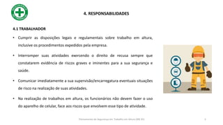 4.1 TRABALHADOR
• Cumprir as disposições legais e regulamentais sobre trabalho em altura,
inclusive os procedimentos expedidos pela empresa.
• Interromper suas atividades exercendo o direito de recusa sempre que
constatarem evidência de riscos graves e iminentes para a sua segurança e
saúde.
• Comunicar imediatamente a sua supervisão/encarregatura eventuais situações
de risco na realização de suas atividades.
• Na realização de trabalhos em altura, os funcionários não devem fazer o uso
do aparelho de celular, face aos riscos que envolvem esse tipo de atividade.
4. RESPONSABILIDADES
5
Treinamento de Segurança em Trabalho em Altura (NR 35)
 