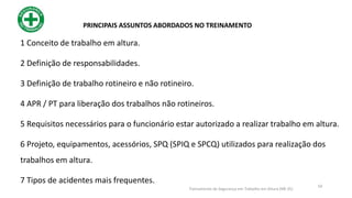 50
PRINCIPAIS ASSUNTOS ABORDADOS NO TREINAMENTO
Treinamento de Segurança em Trabalho em Altura (NR 35)
1 Conceito de trabalho em altura.
2 Definição de responsabilidades.
3 Definição de trabalho rotineiro e não rotineiro.
4 APR / PT para liberação dos trabalhos não rotineiros.
5 Requisitos necessários para o funcionário estar autorizado a realizar trabalho em altura.
6 Projeto, equipamentos, acessórios, SPQ (SPIQ e SPCQ) utilizados para realização dos
trabalhos em altura.
7 Tipos de acidentes mais frequentes.
 