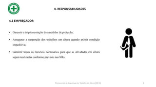 4.2 EMPREGADOR
• Garantir a implementação das medidas de proteção;
• Assegurar a suspenção dos trabalhos em altura quando existir condição
impeditiva;
• Garantir todos os recursos necessários para que as atividades em altura
sejam realizadas conforme previsto nas NRs.
4. RESPONSABILIDADES
6
Treinamento de Segurança em Trabalho em Altura (NR 35)
 