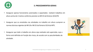 • Assegurar apenas funcionários autorizados e capacitados realizem trabalhos em
altura acima de 2 metros conforme previsto na NR 35 da Portaria 3214/78.
• Assegurar que os envolvidos nas atividades no trabalho em altura cumpram as
normas técnicas vigentes da NR 18 e NR 35 da Portaria 3214 do MTE.
• Assegurar que todo o trabalho em altura seja realizado sob supervisão, cuja a
forma será definida em função dos riscos, de acordo com as peculiaridades da
atividade.
5. PROCEDIMENTOS GERAIS
7
Treinamento de Segurança em Trabalho em Altura (NR 35)
 