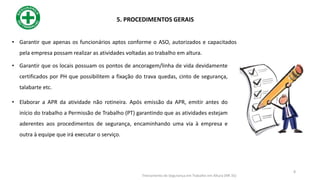 • Garantir que apenas os funcionários aptos conforme o ASO, autorizados e capacitados
pela empresa possam realizar as atividades voltadas ao trabalho em altura.
• Garantir que os locais possuam os pontos de ancoragem/linha de vida devidamente
certificados por PH que possibilitem a fixação do trava quedas, cinto de segurança,
talabarte etc.
• Elaborar a APR da atividade não rotineira. Após emissão da APR, emitir antes do
início do trabalho a Permissão de Trabalho (PT) garantindo que as atividades estejam
aderentes aos procedimentos de segurança, encaminhando uma via à empresa e
outra à equipe que irá executar o serviço.
5. PROCEDIMENTOS GERAIS
8
Treinamento de Segurança em Trabalho em Altura (NR 35)
 