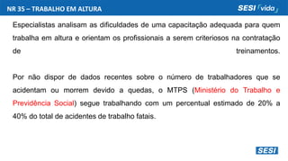 Especialistas analisam as dificuldades de uma capacitação adequada para quem
trabalha em altura e orientam os profissionais a serem criteriosos na contratação
de treinamentos.
Por não dispor de dados recentes sobre o número de trabalhadores que se
acidentam ou morrem devido a quedas, o MTPS (Ministério do Trabalho e
Previdência Social) segue trabalhando com um percentual estimado de 20% a
40% do total de acidentes de trabalho fatais.
NR 35 – TRABALHO EM ALTURA
 