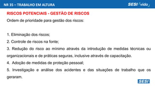 NR 35 – TRABALHO EM ALTURA
RISCOS POTENCIAIS - GESTÃO DE RISCOS
Ordem de prioridade para gestão dos riscos:
1. Eliminação dos riscos;
2. Controle de riscos na fonte;
3. Redução do risco ao mínimo através da introdução de medidas técnicas ou
organizacionais e de práticas seguras, inclusive através de capacitação.
4. Adoção de medidas de proteção pessoal;
5. Investigação e análise dos acidentes e das situações de trabalho que os
geraram.
 