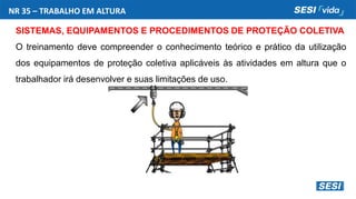 NR 35 – TRABALHO EM ALTURA
SISTEMAS, EQUIPAMENTOS E PROCEDIMENTOS DE PROTEÇÃO COLETIVA
O treinamento deve compreender o conhecimento teórico e prático da utilização
dos equipamentos de proteção coletiva aplicáveis às atividades em altura que o
trabalhador irá desenvolver e suas limitações de uso.
 