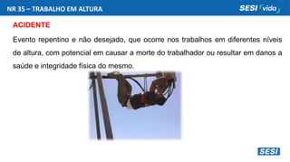 ACIDENTE
Evento repentino e não desejado, que ocorre nos trabalhos em diferentes níveis
de altura, com potencial em causar a morte do trabalhador ou resultar em danos a
saúde e integridade física do mesmo.
NR 35 – TRABALHO EM ALTURA
 