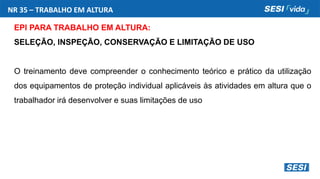 NR 35 – TRABALHO EM ALTURA
EPI PARA TRABALHO EM ALTURA:
SELEÇÃO, INSPEÇÃO, CONSERVAÇÃO E LIMITAÇÃO DE USO
O treinamento deve compreender o conhecimento teórico e prático da utilização
dos equipamentos de proteção individual aplicáveis às atividades em altura que o
trabalhador irá desenvolver e suas limitações de uso
 