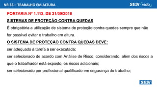NR 35 – TRABALHO EM ALTURA
PORTARIA Nº 1.113, DE 21/09/2016
SISTEMAS DE PROTEÇÃO CONTRA QUEDAS
É obrigatória a utilização de sistema de proteção contra quedas sempre que não
for possível evitar o trabalho em altura.
O SISTEMA DE PROTEÇÃO CONTRA QUEDAS DEVE:
ser adequado à tarefa a ser executada;
ser selecionado de acordo com Análise de Risco, considerando, além dos riscos a
que o trabalhador está exposto, os riscos adicionais;
ser selecionado por profissional qualificado em segurança do trabalho;
 