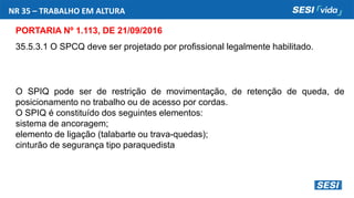 NR 35 – TRABALHO EM ALTURA
PORTARIA Nº 1.113, DE 21/09/2016
35.5.3.1 O SPCQ deve ser projetado por profissional legalmente habilitado.
O SPIQ pode ser de restrição de movimentação, de retenção de queda, de
posicionamento no trabalho ou de acesso por cordas.
O SPIQ é constituído dos seguintes elementos:
sistema de ancoragem;
elemento de ligação (talabarte ou trava-quedas);
cinturão de segurança tipo paraquedista
 