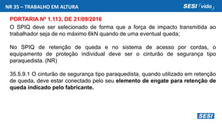 NR 35 – TRABALHO EM ALTURA
PORTARIA Nº 1.113, DE 21/09/2016
O SPIQ deve ser selecionado de forma que a força de impacto transmitida ao
trabalhador seja de no máximo 6kN quando de uma eventual queda;
No SPIQ de retenção de queda e no sistema de acesso por cordas, o
equipamento de proteção individual deve ser o cinturão de segurança tipo
paraquedista. (NR)
35.5.9.1 O cinturão de segurança tipo paraquedista, quando utilizado em retenção
de queda, deve estar conectado pelo seu elemento de engate para retenção de
queda indicado pelo fabricante.
 