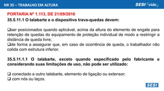 NR 35 – TRABALHO EM ALTURA
PORTARIA Nº 1.113, DE 21/09/2016
35.5.11.1 O talabarte e o dispositivo trava-quedas devem:
ser posicionados quando aplicável, acima da altura do elemento de engate para
retenção de quedas do equipamento de proteção individual de modo a restringir a
distância de queda livre;
de forma a assegurar que, em caso de ocorrência de queda, o trabalhador não
colida com estrutura inferior.
35.5.11.1.1 O talabarte, exceto quando especificado pelo fabricante e
considerando suas limitações de uso, não pode ser utilizado:
 conectado a outro talabarte, elemento de ligação ou extensor;
 com nós ou laços.
 