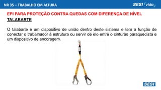 NR 35 – TRABALHO EM ALTURA
EPI PARA PROTEÇÃO CONTRA QUEDAS COM DIFERENÇA DE NÍVEL
TALABARTE
O talabarte é um dispositivo de união dentro deste sistema e tem a função de
conectar o trabalhador à estrutura ou servir de elo entre o cinturão paraquedista e
um dispositivo de ancoragem.
 