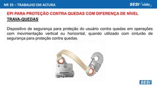 NR 35 – TRABALHO EM ALTURA
EPI PARA PROTEÇÃO CONTRA QUEDAS COM DIFERENÇA DE NÍVEL
TRAVA-QUEDAS
Dispositivo de segurança para proteção do usuário contra quedas em operações
com movimentação vertical ou horizontal, quando utilizado com cinturão de
segurança para proteção contra quedas.
 