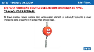 NR 35 – TRABALHO EM ALTURA
EPI PARA PROTEÇÃO CONTRA QUEDAS COM DIFERENÇA DE NÍVEL
TRAVA-QUEDAS RETRÁTIL
O trava-queda retrátil usado com ancoragem dorsal, é indiscutivelmente o mais
indicado para trabalho em andaimes suspensos.
 