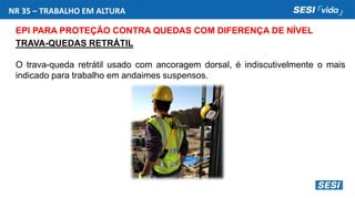 NR 35 – TRABALHO EM ALTURA
EPI PARA PROTEÇÃO CONTRA QUEDAS COM DIFERENÇA DE NÍVEL
TRAVA-QUEDAS RETRÁTIL
O trava-queda retrátil usado com ancoragem dorsal, é indiscutivelmente o mais
indicado para trabalho em andaimes suspensos.
 