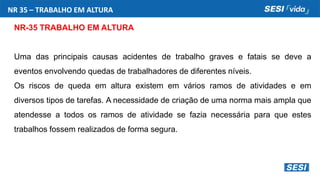 NR-35 TRABALHO EM ALTURA
Uma das principais causas acidentes de trabalho graves e fatais se deve a
eventos envolvendo quedas de trabalhadores de diferentes níveis.
Os riscos de queda em altura existem em vários ramos de atividades e em
diversos tipos de tarefas. A necessidade de criação de uma norma mais ampla que
atendesse a todos os ramos de atividade se fazia necessária para que estes
trabalhos fossem realizados de forma segura.
NR 35 – TRABALHO EM ALTURA
 