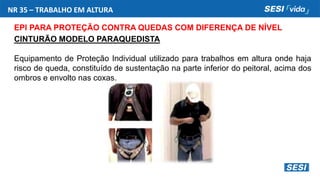 NR 35 – TRABALHO EM ALTURA
EPI PARA PROTEÇÃO CONTRA QUEDAS COM DIFERENÇA DE NÍVEL
CINTURÃO MODELO PARAQUEDISTA
Equipamento de Proteção Individual utilizado para trabalhos em altura onde haja
risco de queda, constituído de sustentação na parte inferior do peitoral, acima dos
ombros e envolto nas coxas.
 