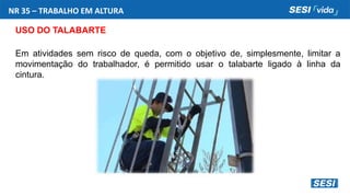 NR 35 – TRABALHO EM ALTURA
USO DO TALABARTE
Em atividades sem risco de queda, com o objetivo de, simplesmente, limitar a
movimentação do trabalhador, é permitido usar o talabarte ligado à linha da
cintura.
 