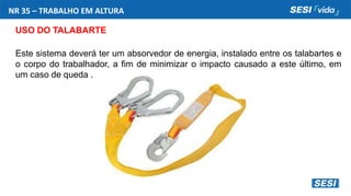 NR 35 – TRABALHO EM ALTURA
USO DO TALABARTE
Este sistema deverá ter um absorvedor de energia, instalado entre os talabartes e
o corpo do trabalhador, a fim de minimizar o impacto causado a este último, em
um caso de queda .
 