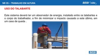 NR 35 – TRABALHO EM ALTURA
USO DO TALABARTE
Este sistema deverá ter um absorvedor de energia, instalado entre os talabartes e
o corpo do trabalhador, a fim de minimizar o impacto causado a este último, em
um caso de queda .
 