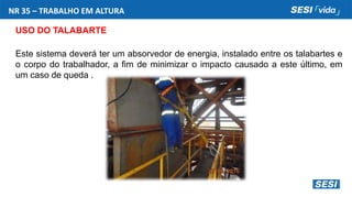 NR 35 – TRABALHO EM ALTURA
USO DO TALABARTE
Este sistema deverá ter um absorvedor de energia, instalado entre os talabartes e
o corpo do trabalhador, a fim de minimizar o impacto causado a este último, em
um caso de queda .
 