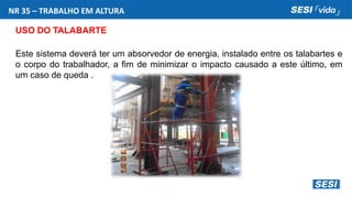 NR 35 – TRABALHO EM ALTURA
USO DO TALABARTE
Este sistema deverá ter um absorvedor de energia, instalado entre os talabartes e
o corpo do trabalhador, a fim de minimizar o impacto causado a este último, em
um caso de queda .
 