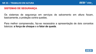 NR 35 – TRABALHO EM ALTURA
SISTEMAS DE SEGURANÇA
Os sistemas de segurança em serviços de salvamento em altura focam,
basicamente, a proteção contra quedas.
Para melhor compreensão, faz-se necessária a apresentação de dois conceitos
básicos: a força de choque e o fator de queda.
 