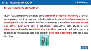 NR 35 – TRABALHO EM ALTURA
NR-35 TRABALHO EM ALTURA
Quem realiza trabalhos em altura deve conhecer e respeitar os riscos e normas
de segurança relativas ao seu trabalho, utilizar todas as técnicas corretas na
execução de suas atividades, verificar diariamente a existência e o bom estado
dos EPI´s, fazer junto com o trabalhador responsável pela atividade, uma
minuciosa análise das condições dos trabalhos que serão realizados, tomando
as medidas necessárias para que ocorram com total segurança para ele e para
terceiros.
 