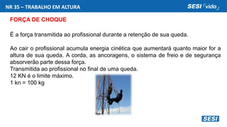 NR 35 – TRABALHO EM ALTURA
FORÇA DE CHOQUE
É a força transmitida ao profissional durante a retenção de sua queda.
Ao cair o profissional acumula energia cinética que aumentará quanto maior for a
altura de sua queda. A corda, as ancoragens, o sistema de freio e de segurança
absorverão parte dessa força.
Transmitida ao profissional no final de uma queda.
12 KN é o limite máximo.
1 kn = 100 kg
 