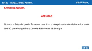 NR 35 – TRABALHO EM ALTURA
FATOR DE QUEDA
ATENÇÃO
Quando o fator de queda for maior que 1 ou o comprimento do talabarte for maior
que 90 cm é obrigatório o uso de absorvedor de energia.
 