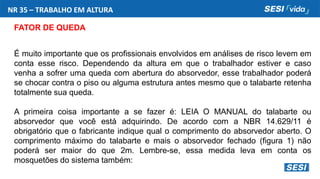NR 35 – TRABALHO EM ALTURA
FATOR DE QUEDA
É muito importante que os profissionais envolvidos em análises de risco levem em
conta esse risco. Dependendo da altura em que o trabalhador estiver e caso
venha a sofrer uma queda com abertura do absorvedor, esse trabalhador poderá
se chocar contra o piso ou alguma estrutura antes mesmo que o talabarte retenha
totalmente sua queda.
A primeira coisa importante a se fazer é: LEIA O MANUAL do talabarte ou
absorvedor que você está adquirindo. De acordo com a NBR 14.629/11 é
obrigatório que o fabricante indique qual o comprimento do absorvedor aberto. O
comprimento máximo do talabarte e mais o absorvedor fechado (figura 1) não
poderá ser maior do que 2m. Lembre-se, essa medida leva em conta os
mosquetões do sistema também:
 