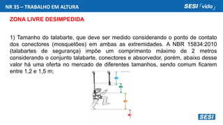 NR 35 – TRABALHO EM ALTURA
ZONA LIVRE DESIMPEDIDA
1) Tamanho do talabarte, que deve ser medido considerando o ponto de contato
dos conectores (mosquetões) em ambas as extremidades. A NBR 15834:2010
(talabartes de segurança) impõe um comprimento máximo de 2 metros
considerando o conjunto talabarte, conectores e absorvedor, porém, abaixo desse
valor há uma oferta no mercado de diferentes tamanhos, sendo comum ficarem
entre 1,2 e 1,5 m;
 