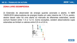 NR 35 – TRABALHO EM ALTURA
ZONA LIVRE DESIMPEDIDA
2) Extensão do absorvedor de energia quando acionado e aberto. A NBR
14629:2010 (absorvedores de energia) impõe um valor máximo de 1,75 m, porém,
abaixo desse valor há uma oferta no mercado de diferentes extensões, sendo
comum ficarem entre 1 m e 1,2 m. Como exceções, existem absorvedores cujas
extensões se limitam a valores entre 0,5 m e 0,9 m;
 