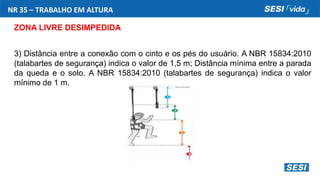 NR 35 – TRABALHO EM ALTURA
ZONA LIVRE DESIMPEDIDA
3) Distância entre a conexão com o cinto e os pés do usuário. A NBR 15834:2010
(talabartes de segurança) indica o valor de 1,5 m; Distância mínima entre a parada
da queda e o solo. A NBR 15834:2010 (talabartes de segurança) indica o valor
mínimo de 1 m.
 