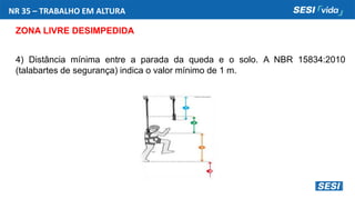 NR 35 – TRABALHO EM ALTURA
ZONA LIVRE DESIMPEDIDA
4) Distância mínima entre a parada da queda e o solo. A NBR 15834:2010
(talabartes de segurança) indica o valor mínimo de 1 m.
 