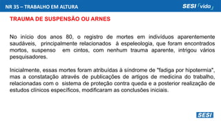 NR 35 – TRABALHO EM ALTURA
TRAUMA DE SUSPENSÃO OU ARNES
No início dos anos 80, o registro de mortes em indivíduos aparentemente
saudáveis, principalmente relacionados à espeleologia, que foram encontrados
mortos, suspenso em cintos, com nenhum trauma aparente, intrigou vários
pesquisadores.
Inicialmente, essas mortes foram atribuídas à síndrome de "fadiga por hipotermia",
mas a constatação através de publicações de artigos de medicina do trabalho,
relacionadas com o sistema de proteção contra queda e a posterior realização de
estudos clínicos específicos, modificaram as conclusões iniciais.
 