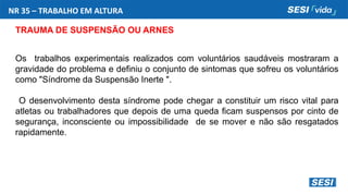 NR 35 – TRABALHO EM ALTURA
TRAUMA DE SUSPENSÃO OU ARNES
Os trabalhos experimentais realizados com voluntários saudáveis mostraram a
gravidade do problema e definiu o conjunto de sintomas que sofreu os voluntários
como "Síndrome da Suspensão Inerte ".
O desenvolvimento desta síndrome pode chegar a constituir um risco vital para
atletas ou trabalhadores que depois de uma queda ficam suspensos por cinto de
segurança, inconsciente ou impossibilidade de se mover e não são resgatados
rapidamente.
 