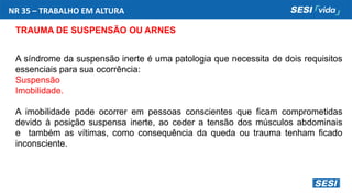 NR 35 – TRABALHO EM ALTURA
TRAUMA DE SUSPENSÃO OU ARNES
A síndrome da suspensão inerte é uma patologia que necessita de dois requisitos
essenciais para sua ocorrência:
Suspensão
Imobilidade.
A imobilidade pode ocorrer em pessoas conscientes que ficam comprometidas
devido à posição suspensa inerte, ao ceder a tensão dos músculos abdominais
e também as vítimas, como consequência da queda ou trauma tenham ficado
inconsciente.
 