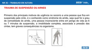 NR 35 – TRABALHO EM ALTURA
TRAUMA DE SUSPENSÃO OU ARNES
Primeiro dos principais motivos de urgência no socorro a uma pessoa que fica em
suspensão pelo cinto, é o conhecido como síndrome do arnês, seja qual for o grau
de comodidade do arnês, uma pessoa inconsciente entra em perigo de vida ao 6
ou 7 minutos de suspensão, a imobilidade completa, associada a pressão das
cintas, tem graves consequências no organismo.
 