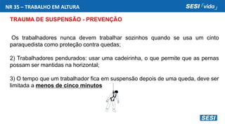 NR 35 – TRABALHO EM ALTURA
TRAUMA DE SUSPENSÃO - PREVENÇÃO
Os trabalhadores nunca devem trabalhar sozinhos quando se usa um cinto
paraquedista como proteção contra quedas;
2) Trabalhadores pendurados: usar uma cadeirinha, o que permite que as pernas
possam ser mantidas na horizontal;
3) O tempo que um trabalhador fica em suspensão depois de uma queda, deve ser
limitada a menos de cinco minutos
 