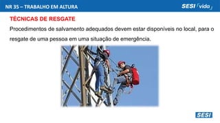 NR 35 – TRABALHO EM ALTURA
TÉCNICAS DE RESGATE
Procedimentos de salvamento adequados devem estar disponíveis no local, para o
resgate de uma pessoa em uma situação de emergência.
 