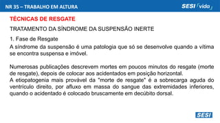 NR 35 – TRABALHO EM ALTURA
TÉCNICAS DE RESGATE
TRATAMENTO DA SÍNDROME DA SUSPENSÃO INERTE
1. Fase de Resgate
A síndrome da suspensão é uma patologia que só se desenvolve quando a vítima
se encontra suspensa e imóvel.
Numerosas publicações descrevem mortes em poucos minutos do resgate (morte
de resgate), depois de colocar aos acidentados em posição horizontal.
A etiopatogenia mais provável da "morte de resgate" é a sobrecarga aguda do
ventrículo direito, por afluxo em massa do sangue das extremidades inferiores,
quando o acidentado é colocado bruscamente em decúbito dorsal.
 