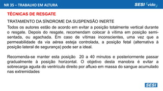 NR 35 – TRABALHO EM ALTURA
TÉCNICAS DE RESGATE
TRATAMENTO DA SÍNDROME DA SUSPENSÃO INERTE
Todos os autores estão de acordo em evitar a posição totalmente vertical durante
o resgate. Depois do resgate, recomendam colocar à vítima em posição semi-
sentada, ou agachada. Em caso de vítimas inconscientes, uma vez que a
permeabilidade da via aérea esteja controlada, a posição fetal (alternativa à
posição lateral de segurança) pode ser a ideal.
Recomenda-se manter esta posição 20 a 40 minutos e posteriormente passar
gradualmente à posição horizontal. O objetivo desta manobra é evitar a
sobrecarga aguda do ventrículo direito por afluxo em massa do sangue acumulado
nas extremidades
 