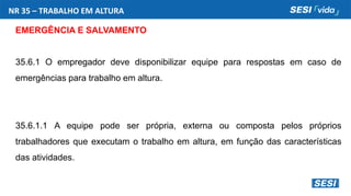 NR 35 – TRABALHO EM ALTURA
EMERGÊNCIA E SALVAMENTO
35.6.1 O empregador deve disponibilizar equipe para respostas em caso de
emergências para trabalho em altura.
35.6.1.1 A equipe pode ser própria, externa ou composta pelos próprios
trabalhadores que executam o trabalho em altura, em função das características
das atividades.
 