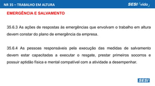 NR 35 – TRABALHO EM ALTURA
EMERGÊNCIA E SALVAMENTO
35.6.3 As ações de respostas às emergências que envolvam o trabalho em altura
devem constar do plano de emergência da empresa.
35.6.4 As pessoas responsáveis pela execução das medidas de salvamento
devem estar capacitadas a executar o resgate, prestar primeiros socorros e
possuir aptidão física e mental compatível com a atividade a desempenhar.
 