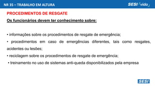 NR 35 – TRABALHO EM ALTURA
PROCEDIMENTOS DE RESGATE
Os funcionários devem ter conhecimento sobre:
• informações sobre os procedimentos de resgate de emergência;
• procedimentos em caso de emergências diferentes, tais como resgates,
acidentes ou lesões;
• reciclagem sobre os procedimentos de resgate de emergência;
• treinamento no uso de sistemas anti-queda disponibilizados pela empresa
 